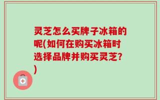 灵芝怎么买牌子冰箱的呢(如何在购买冰箱时选择品牌并购买灵芝？)