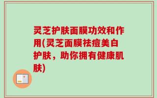 灵芝护肤面膜功效和作用(灵芝面膜祛痘美白护肤，助你拥有健康肌肤)