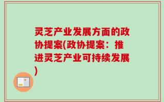 灵芝产业发展方面的政协提案(政协提案：推进灵芝产业可持续发展)