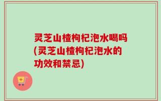 灵芝山楂枸杞泡水喝吗(灵芝山楂枸杞泡水的功效和禁忌)