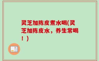 灵芝加陈皮煮水喝(灵芝加陈皮水，养生常喝！)