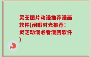 灵芝图片动漫推荐漫画软件(闲暇时光推荐：灵芝动漫必看漫画软件)