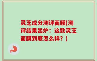 灵芝成分测评面膜(测评结果出炉：这款灵芝面膜到底怎么样？)