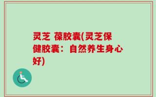 灵芝 葆胶囊(灵芝保健胶囊：自然养生身心好)