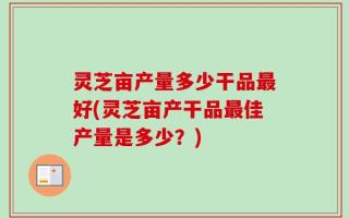 灵芝亩产量多少干品最好(灵芝亩产干品最佳产量是多少？)