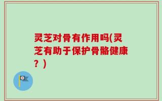 灵芝对骨有作用吗(灵芝有助于保护骨骼健康？)