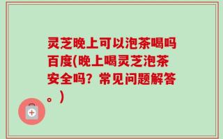 灵芝晚上可以泡茶喝吗百度(晚上喝灵芝泡茶安全吗？常见问题解答。)