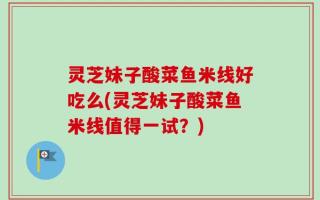 灵芝妹子酸菜鱼米线好吃么(灵芝妹子酸菜鱼米线值得一试？)