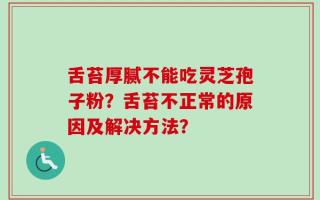 舌苔厚腻不能吃灵芝孢子粉？舌苔不正常的原因及解决方法？