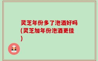 灵芝年份多了泡酒好吗(灵芝加年份泡酒更佳)