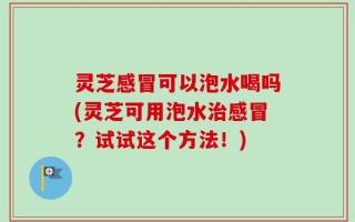 灵芝感冒可以泡水喝吗(灵芝可用泡水治感冒？试试这个方法！)