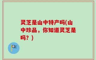 灵芝是山中特产吗(山中珍品，你知道灵芝是吗？)
