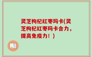 灵芝枸杞红枣玛卡(灵芝枸杞红枣玛卡合力，提高免疫力！)