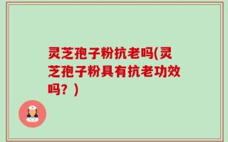 灵芝孢子粉抗老吗(灵芝孢子粉具有抗老功效吗？)