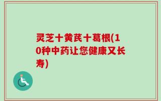 灵芝十黄芪十葛根(10种中药让您健康又长寿)