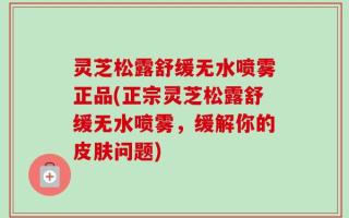 灵芝松露舒缓无水喷雾正品(正宗灵芝松露舒缓无水喷雾，缓解你的皮肤问题)
