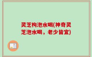 灵芝枸泡水喝(神奇灵芝泡水喝，老少皆宜)