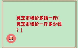 灵芝市场价多钱一斤(灵芝市场价一斤多少钱？)