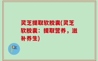 灵芝提取软胶囊(灵芝软胶囊：提取营养，滋补养生)