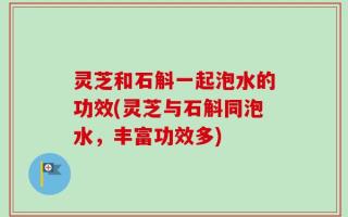 灵芝和石斛一起泡水的功效(灵芝与石斛同泡水，丰富功效多)