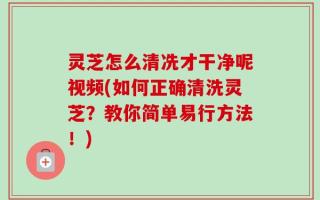 灵芝怎么清冼才干净呢视频(如何正确清洗灵芝？教你简单易行方法！)