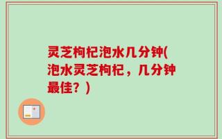 灵芝枸杞泡水几分钟(泡水灵芝枸杞，几分钟最佳？)