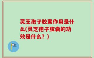 灵芝孢子胶囊作用是什么(灵芝孢子胶囊的功效是什么？)