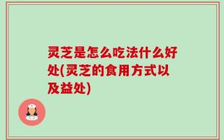 灵芝是怎么吃法什么好处(灵芝的食用方式以及益处)