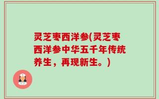 灵芝枣西洋参(灵芝枣西洋参中华五千年传统养生，再现新生。)