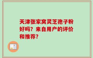 天津张家窝灵芝孢子粉好吗？来自用户的评价和推荐？