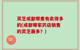 灵芝成都哪里有卖得多的(成都哪家药店销售的灵芝最多？)