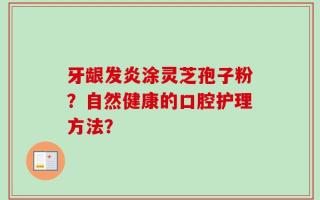牙龈发炎涂灵芝孢子粉？自然健康的口腔护理方法？