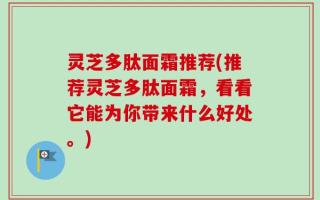 灵芝多肽面霜推荐(推荐灵芝多肽面霜，看看它能为你带来什么好处。)