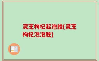 灵芝枸杞起泡胶(灵芝枸杞泡泡胶)