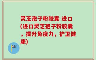灵芝孢子粉胶囊 进口(进口灵芝孢子粉胶囊，提升免疫力，护卫健康)