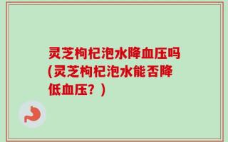 灵芝枸杞泡水降血压吗(灵芝枸杞泡水能否降低血压？)