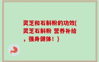 灵芝和石斛粉的功效(灵芝石斛粉 营养补给，强身健体！)