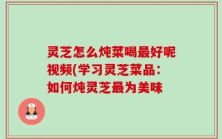 灵芝怎么炖菜喝最好呢视频(学习灵芝菜品：如何炖灵芝最为美味