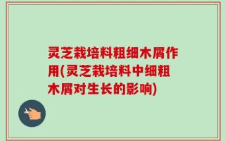 灵芝栽培料粗细木屑作用(灵芝栽培料中细粗木屑对生长的影响)