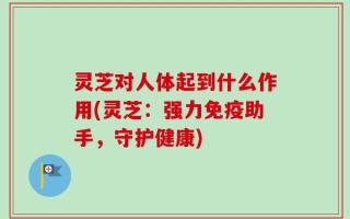 灵芝对人体起到什么作用(灵芝：强力免疫助手，守护健康)