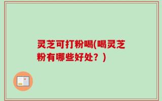 灵芝可打粉喝(喝灵芝粉有哪些好处？)