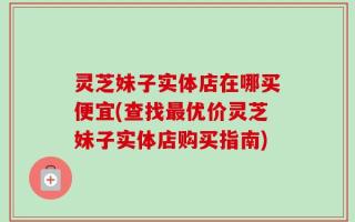 灵芝妹子实体店在哪买便宜(查找最优价灵芝妹子实体店购买指南)