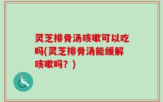 灵芝排骨汤咳嗽可以吃吗(灵芝排骨汤能缓解咳嗽吗？)