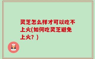 灵芝怎么样才可以吃不上火(如何吃灵芝避免上火？)