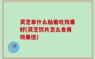灵芝拿什么粘着吃效果好(灵芝饮片怎么食用效果佳)