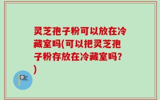 灵芝孢子粉可以放在冷藏室吗(可以把灵芝孢子粉存放在冷藏室吗？)
