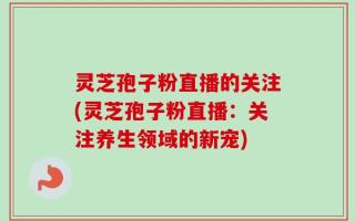 灵芝孢子粉直播的关注(灵芝孢子粉直播：关注养生领域的新宠)