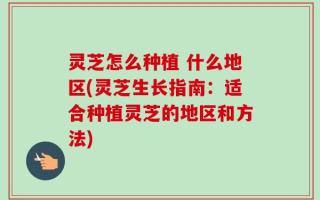 灵芝怎么种植 什么地区(灵芝生长指南：适合种植灵芝的地区和方法)