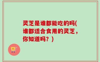 灵芝是谁都能吃的吗(谁都适合食用的灵芝，你知道吗？)