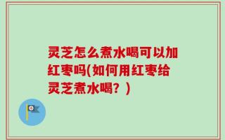 灵芝怎么煮水喝可以加红枣吗(如何用红枣给灵芝煮水喝？)